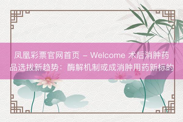 凤凰彩票官网首页 - Welcome 术后消肿药品选拔新趋势：酶解机制或成消肿用药新标的