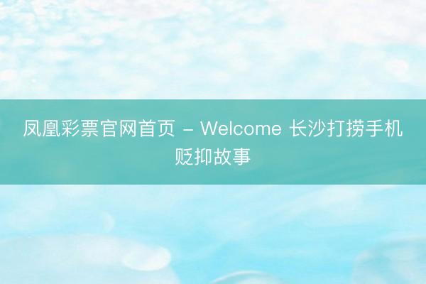 凤凰彩票官网首页 - Welcome 长沙打捞手机贬抑故事