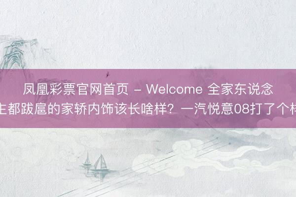 凤凰彩票官网首页 - Welcome 全家东说念主都跋扈的家轿内饰该长啥样？一汽悦意08打了个样