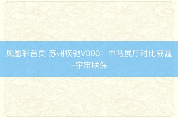 凤凰彩首页 苏州疾驰V300：中马展厅对比威霆+宇宙联保