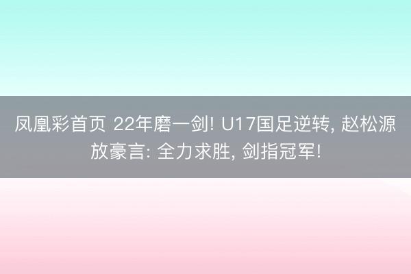 凤凰彩首页 22年磨一剑! U17国足逆转， 赵松源放豪言: 全力求胜， 剑指冠军!