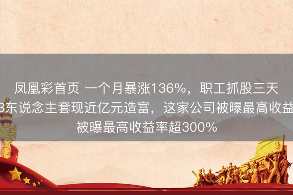 凤凰彩首页 一个月暴涨136%，职工抓股三天全卖光！73东说念主套现近亿元造富，这家公司被曝最高收益率超300%