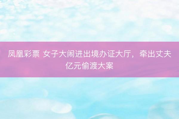 凤凰彩票 女子大闹进出境办证大厅，牵出丈夫亿元偷渡大案