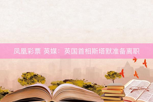 凤凰彩票 英媒:英国首相斯塔默准备离职