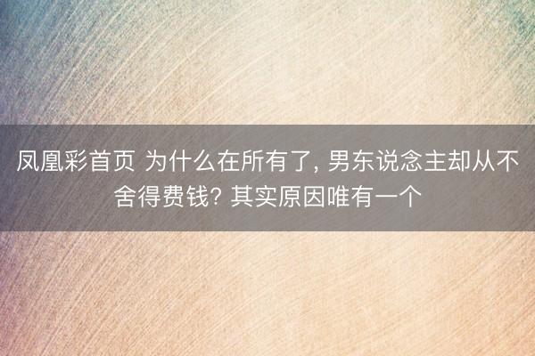 凤凰彩首页 为什么在所有了, 男东说念主却从不舍得费钱? 其实原因唯有一个