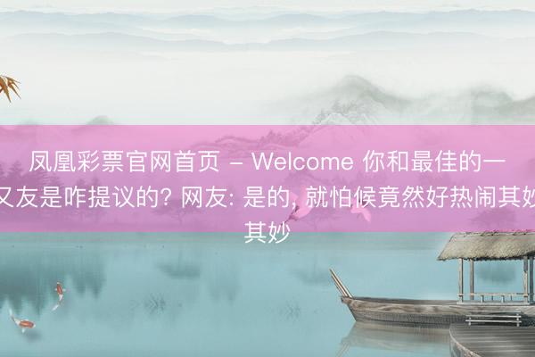 凤凰彩票官网首页 - Welcome 你和最佳的一又友是咋提议的? 网友: 是的， 就怕候竟然好热闹其妙
