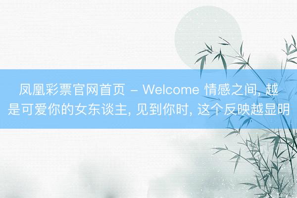 凤凰彩票官网首页 - Welcome 情感之间， 越是可爱你的女东谈主， 见到你时， 这个反映越显明