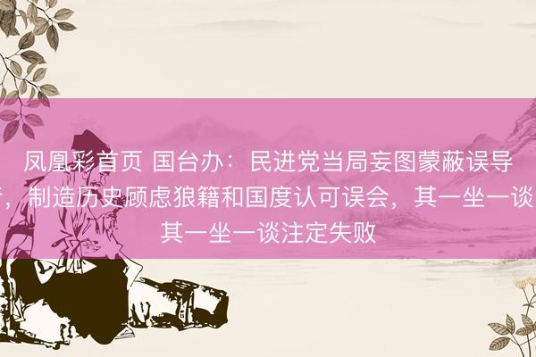 凤凰彩首页 国台办：民进党当局妄图蒙蔽误导台湾内行，制造历史顾虑狼籍和国度认可误会，其一坐一谈注定失败