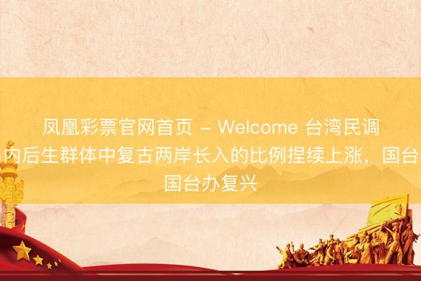 凤凰彩票官网首页 - Welcome 台湾民调披露岛内后生群体中复古两岸长入的比例捏续上涨，国台办复兴
