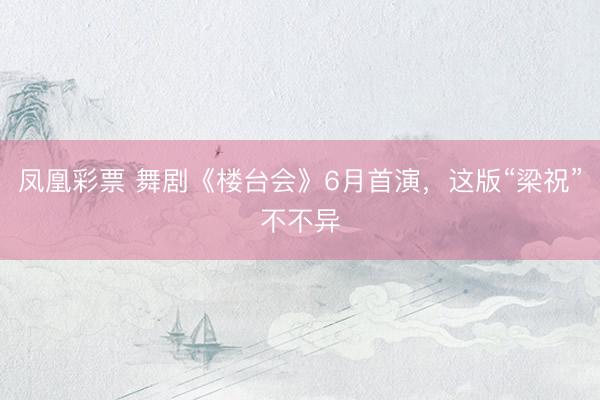 凤凰彩票 舞剧《楼台会》6月首演，这版“梁祝”不不异