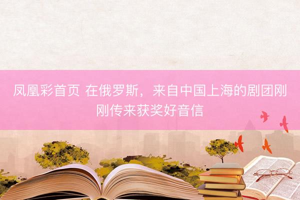 凤凰彩首页 在俄罗斯,来自中国上海的剧团刚刚传来获奖好音信