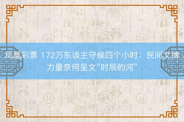 凤凰彩票 172万东谈主守候四个小时：民间文博力量奈何呈文“时辰的河”