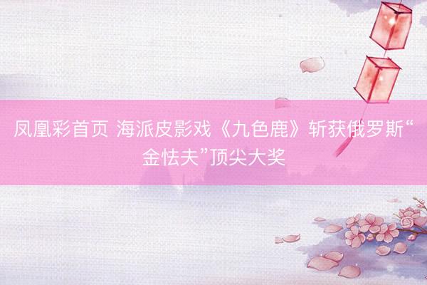 凤凰彩首页 海派皮影戏《九色鹿》斩获俄罗斯“金怯夫”顶尖大奖