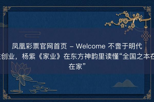 凤凰彩票官网首页 - Welcome 不啻于明代女性创业，杨紫《家业》在东方神韵里读懂“全国之本在家”