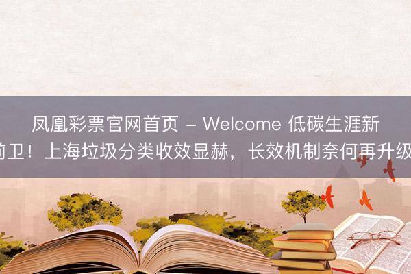 凤凰彩票官网首页 - Welcome 低碳生涯新前卫！上海垃圾分类收效显赫，长效机制奈何再升级？