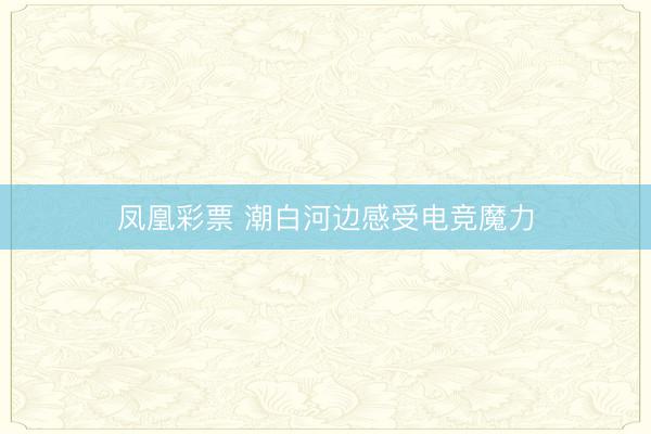 凤凰彩票 潮白河边感受电竞魔力