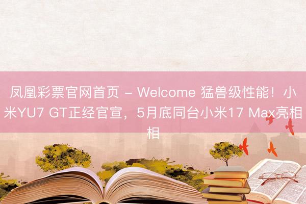 凤凰彩票官网首页 - Welcome 猛兽级性能！小米YU7 GT正经官宣，5月底同台小米17 Max亮相