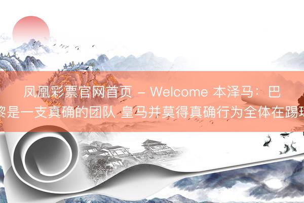凤凰彩票官网首页 - Welcome 本泽马：巴黎是一支真确的团队 皇马并莫得真确行为全体在踢球