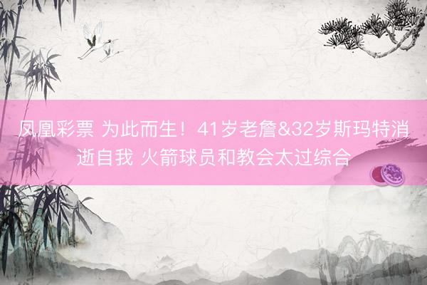凤凰彩票 为此而生！41岁老詹&32岁斯玛特消逝自我 火箭球员和教会太过综合