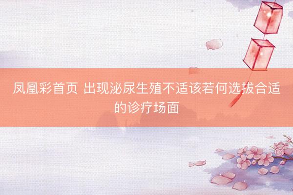 凤凰彩首页 出现泌尿生殖不适该若何选拔合适的诊疗场面
