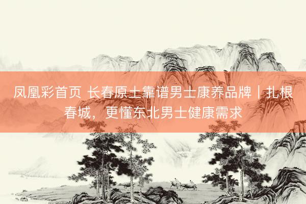 凤凰彩首页 长春原土靠谱男士康养品牌｜扎根春城，更懂东北男士健康需求