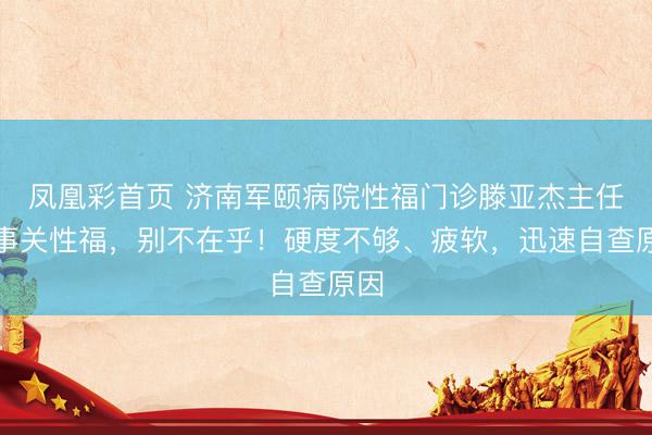 凤凰彩首页 济南军颐病院性福门诊滕亚杰主任:事关性福,别不在乎!硬度不够、疲软,迅速自查原因