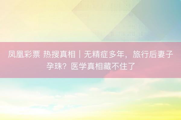 凤凰彩票 热搜真相｜无精症多年，旅行后妻子孕珠？医学真相藏不住了