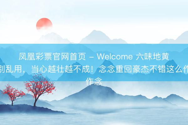凤凰彩票官网首页 - Welcome 六味地黄丸别乱用，当心越壮越不成！念念重回豪杰不错这么作念