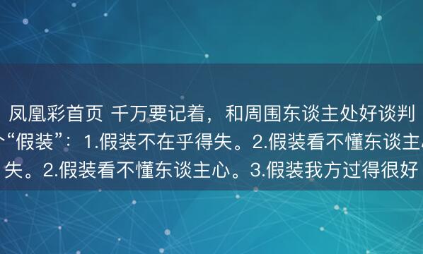 凤凰彩首页 千万要记着，和周围东谈主处好谈判最佳步地是学会三个“假装”：1.假装不在乎得失。2.假装看不懂东谈主心。3.假装我方过得很好