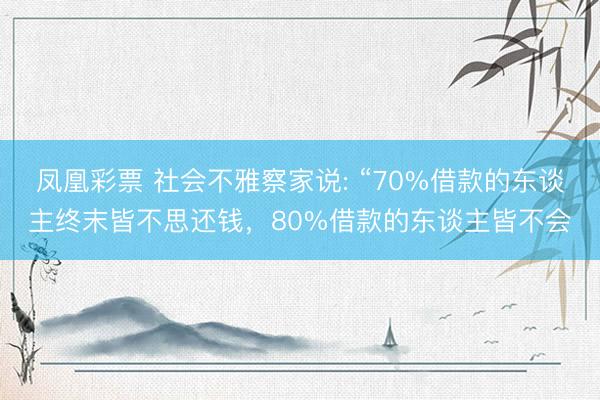 凤凰彩票 社会不雅察家说: “70%借款的东谈主终末皆不思还钱，80%借款的东谈主皆不会