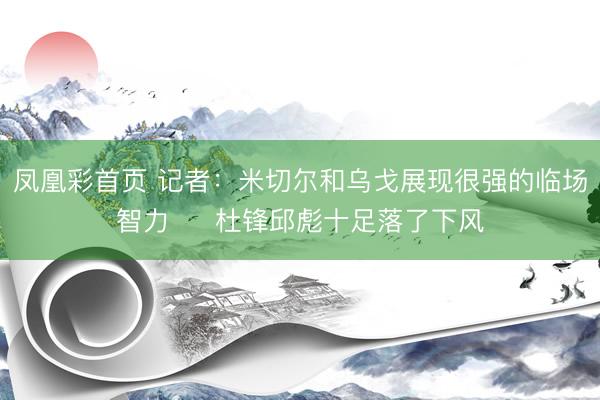 凤凰彩首页 记者：米切尔和乌戈展现很强的临场智力‌  杜锋邱彪十足落了下风