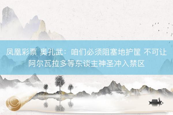 凤凰彩票 奥孔武：咱们必须阻塞地护筐 不可让阿尔瓦拉多等东谈主神圣冲入禁区