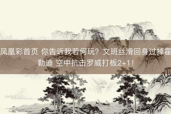 凤凰彩首页 你告诉我若何玩？文班丝滑回身过掉霍勒迪 空中抗击罗威打板2+1！