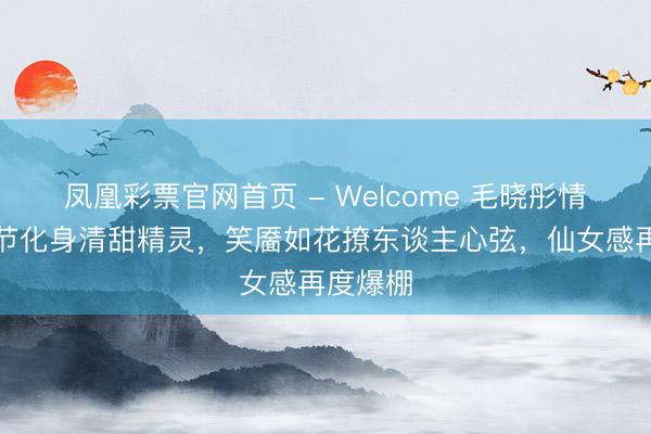 凤凰彩票官网首页 - Welcome 毛晓彤情东谈主节化身清甜精灵，笑靥如花撩东谈主心弦，仙女感再度爆棚