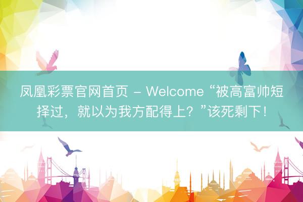 凤凰彩票官网首页 - Welcome “被高富帅短择过，就以为我方配得上？”该死剩下！