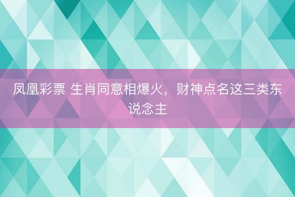 凤凰彩票 生肖同意相爆火，财神点名这三类东说念主