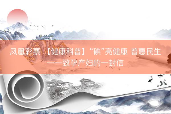 凤凰彩票 【健康科普】“碘”亮健康 普惠民生——致孕产妇的一封信