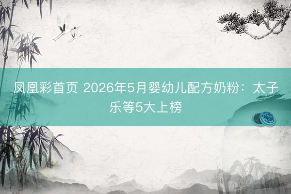 凤凰彩首页 2026年5月婴幼儿配方奶粉：太子乐等5大上榜