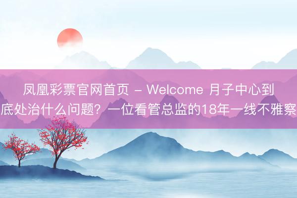 凤凰彩票官网首页 - Welcome 月子中心到底处治什么问题？一位看管总监的18年一线不雅察
