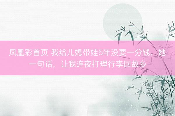 凤凰彩首页 我给儿媳带娃5年没要一分钱，她一句话，让我连夜打理行李回故乡