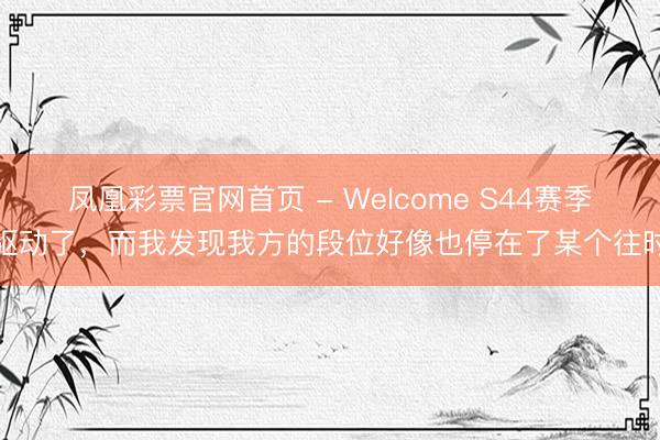 凤凰彩票官网首页 - Welcome S44赛季驱动了，而我发现我方的段位好像也停在了某个往时