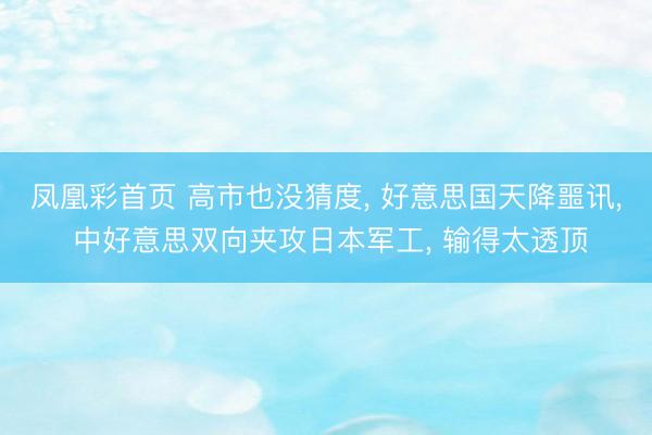 凤凰彩首页 高市也没猜度， 好意思国天降噩讯， 中好意思双向夹攻日本军工， 输得太透顶