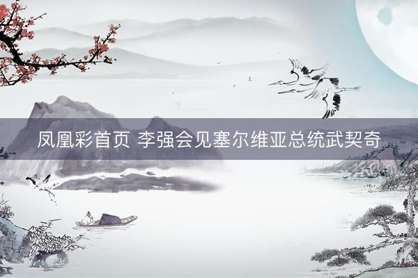 凤凰彩首页 李强会见塞尔维亚总统武契奇