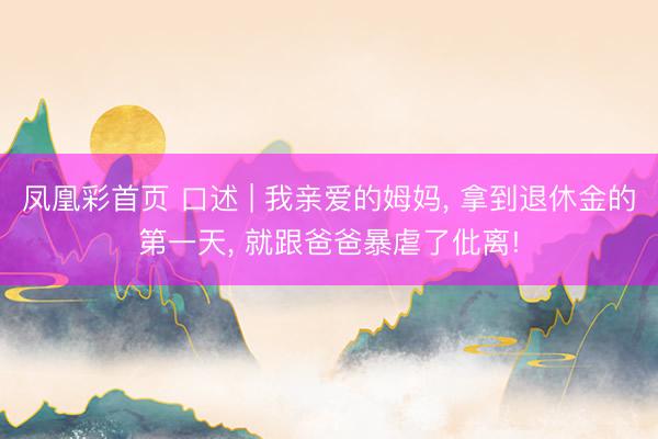 凤凰彩首页 口述 | 我亲爱的姆妈， 拿到退休金的第一天， 就跟爸爸暴虐了仳离!