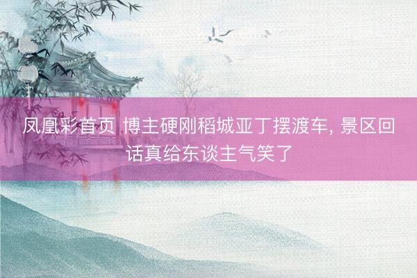 凤凰彩首页 博主硬刚稻城亚丁摆渡车， 景区回话真给东谈主气笑了