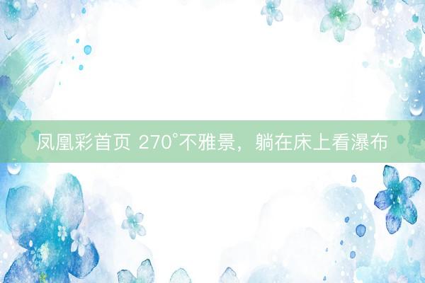 凤凰彩首页 270°不雅景,躺在床上看瀑布