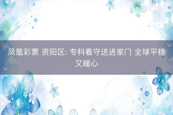凤凰彩票 资阳区: 专科看守送进家门 全球平稳又暖心