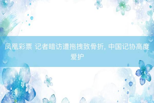 凤凰彩票 记者暗访遭拖拽致骨折， 中国记协高度爱护