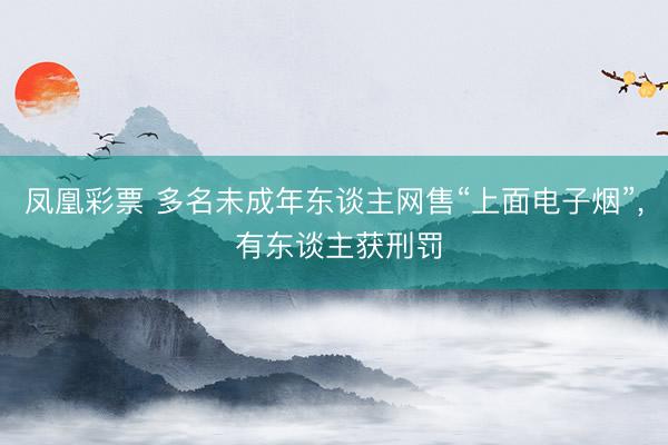 凤凰彩票 多名未成年东谈主网售“上面电子烟”， 有东谈主获刑罚