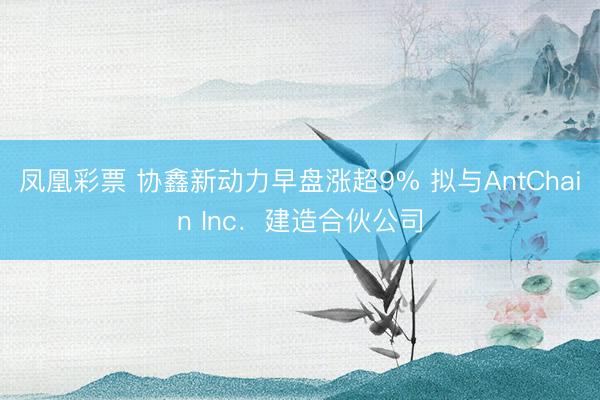 凤凰彩票 协鑫新动力早盘涨超9% 拟与AntChain Inc．建造合伙公司